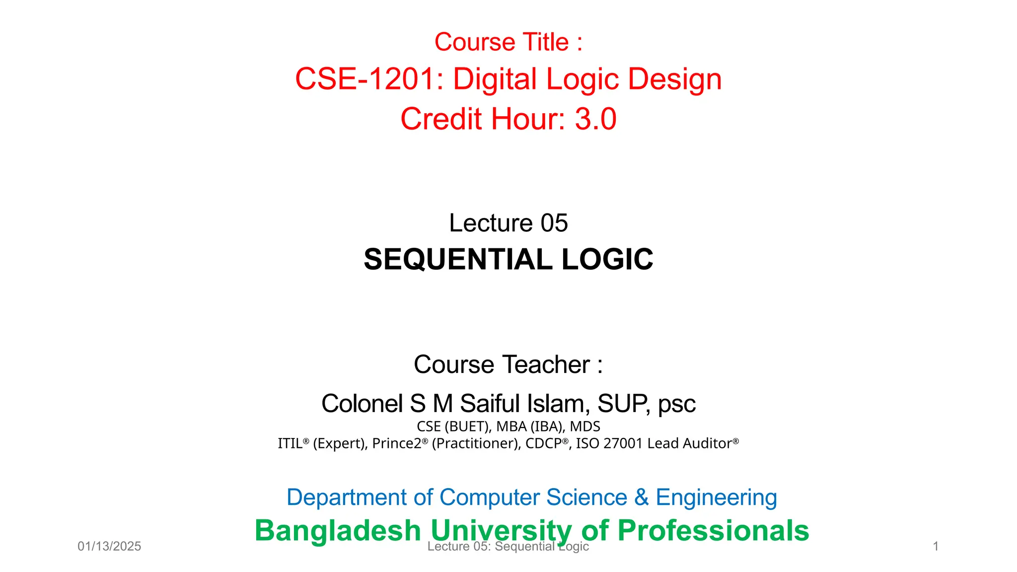 01/13/2025 Lecture 05: Sequential Logic 1
Course Teacher :
Colonel S M Saiful Islam, SUP, psc
CSE (BUET), MBA (IBA), MDS
ITIL®
(Expert), Prince2®
(Practitioner), CDCP®
, ISO 27001 Lead Auditor®
Course Title :
CSE-1201: Digital Logic Design
Credit Hour: 3.0
Department of Computer Science & Engineering
Bangladesh University of Professionals
Lecture 05
SEQUENTIAL LOGIC
 