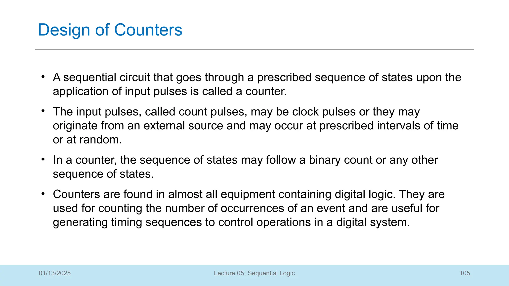 105
Lecture 05: Sequential Logic
Design of Counters
01/13/2025
• A sequential circuit that goes through a prescribed sequence of states upon the
application of input pulses is called a counter.
• The input pulses, called count pulses, may be clock pulses or they may
originate from an external source and may occur at prescribed intervals of time
or at random.
• In a counter, the sequence of states may follow a binary count or any other
sequence of states.
• Counters are found in almost all equipment containing digital logic. They are
used for counting the number of occurrences of an event and are useful for
generating timing sequences to control operations in a digital system.
 