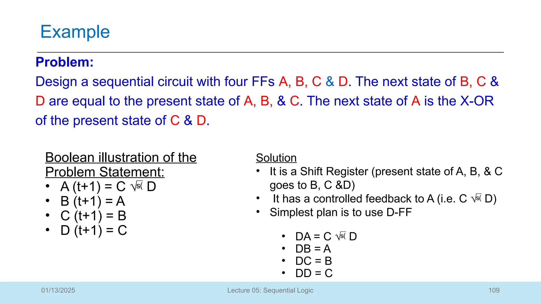 109
Lecture 05: Sequential Logic
Example
01/13/2025
Problem:
Design a sequential circuit with four FFs A, B, C & D. The next state of B, C &
D are equal to the present state of A, B, & C. The next state of A is the X-OR
of the present state of C & D.
Boolean illustration of the
Problem Statement:
• A (t+1) = C  D
• B (t+1) = A
• C (t+1) = B
• D (t+1) = C
Solution
• It is a Shift Register (present state of A, B, & C
goes to B, C &D)
• It has a controlled feedback to A (i.e. C  D)
• Simplest plan is to use D-FF
• DA = C  D
• DB = A
• DC = B
• DD = C
 