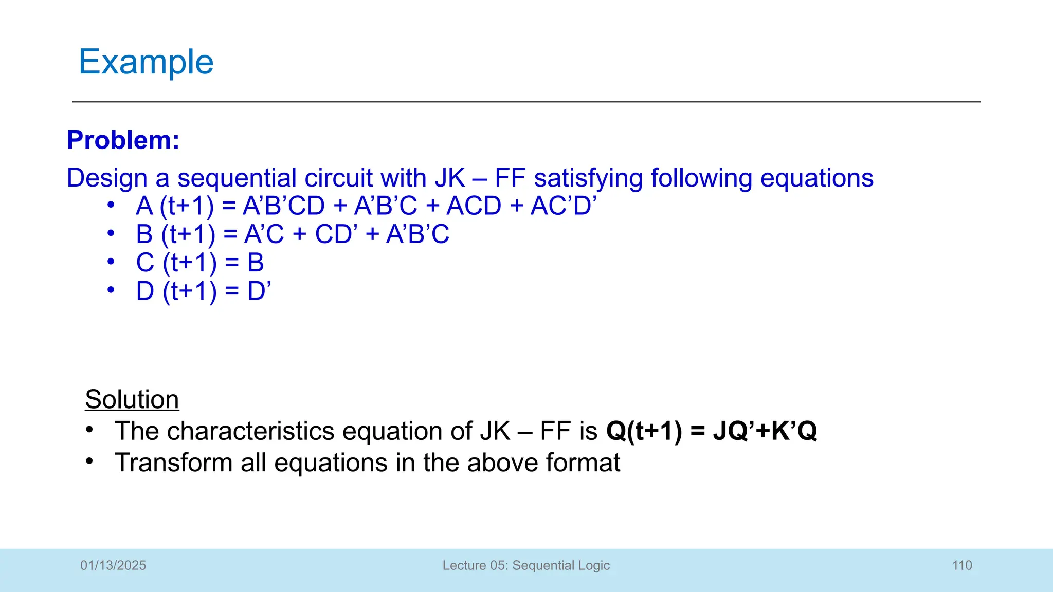 110
Lecture 05: Sequential Logic
Example
01/13/2025
Problem:
Design a sequential circuit with JK – FF satisfying following equations
• A (t+1) = A’B’CD + A’B’C + ACD + AC’D’
• B (t+1) = A’C + CD’ + A’B’C
• C (t+1) = B
• D (t+1) = D’
Solution
• The characteristics equation of JK – FF is Q(t+1) = JQ’+K’Q
• Transform all equations in the above format
 