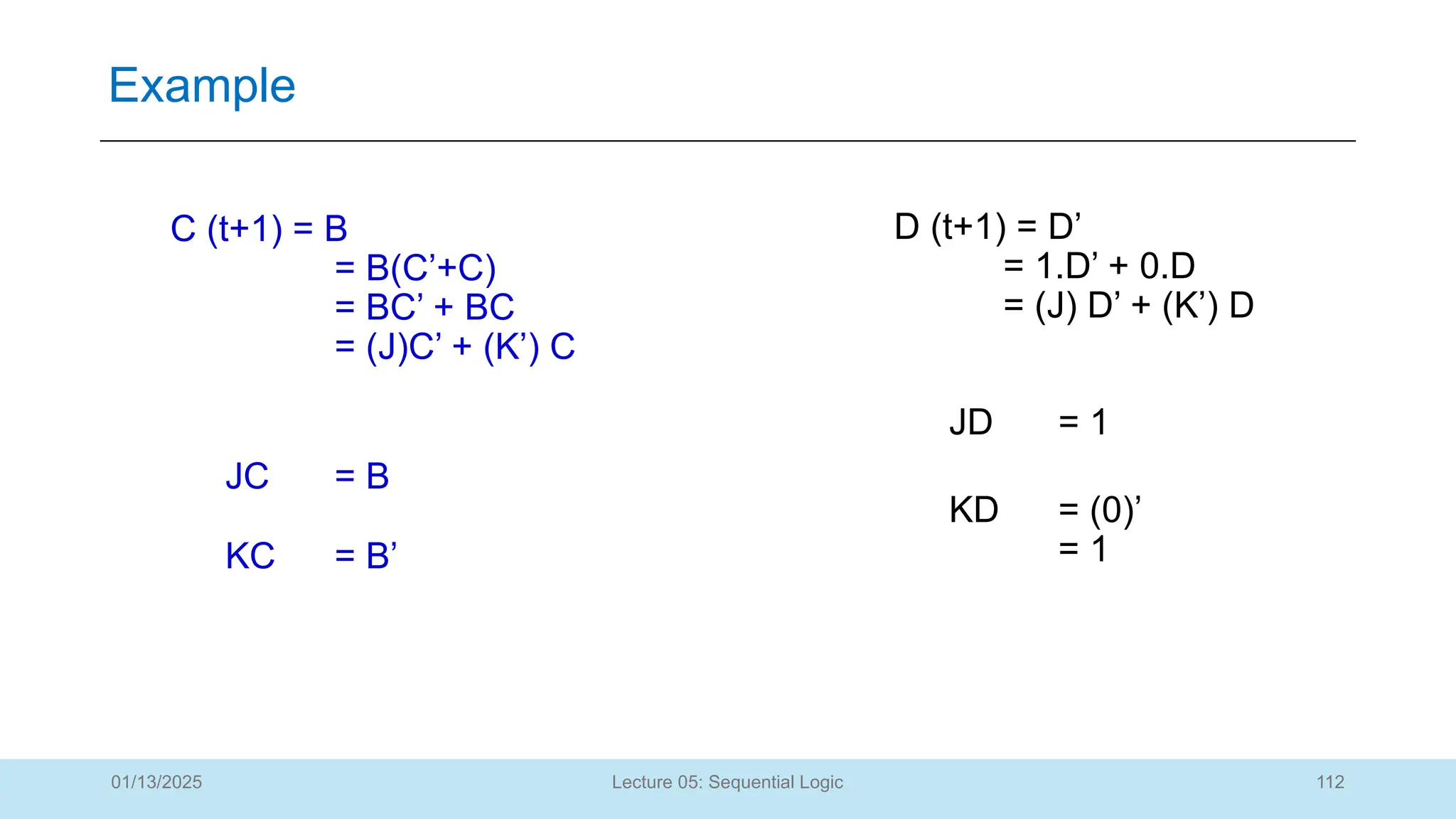 112
Lecture 05: Sequential Logic
Example
01/13/2025
C (t+1) = B
= B(C’+C)
= BC’ + BC
= (J)C’ + (K’) C
JC = B
KC = B’
D (t+1) = D’
= 1.D’ + 0.D
= (J) D’ + (K’) D
JD = 1
KD = (0)’
= 1
 