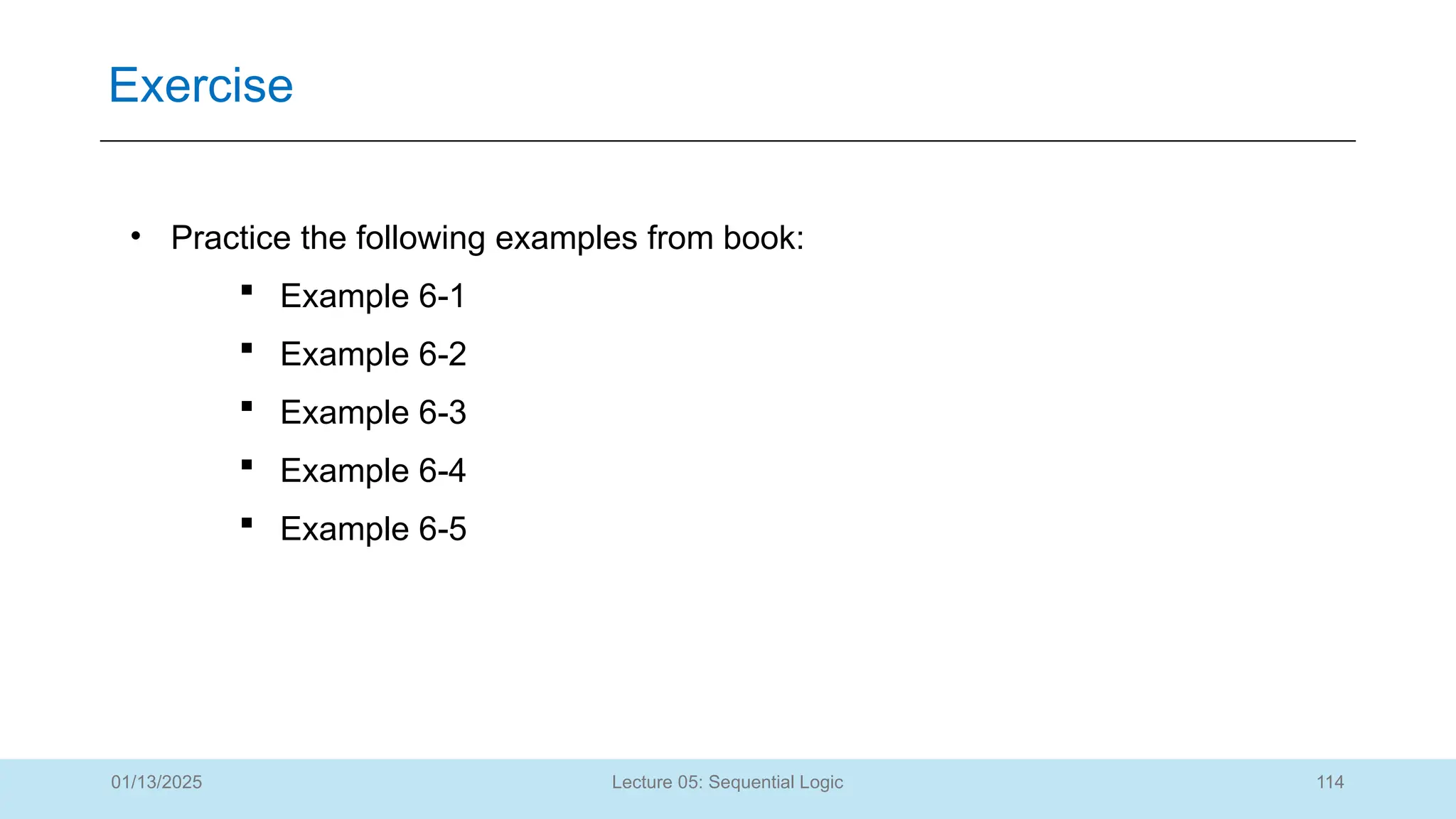 114
Lecture 05: Sequential Logic
Exercise
01/13/2025
• Practice the following examples from book:
 Example 6-1
 Example 6-2
 Example 6-3
 Example 6-4
 Example 6-5
 