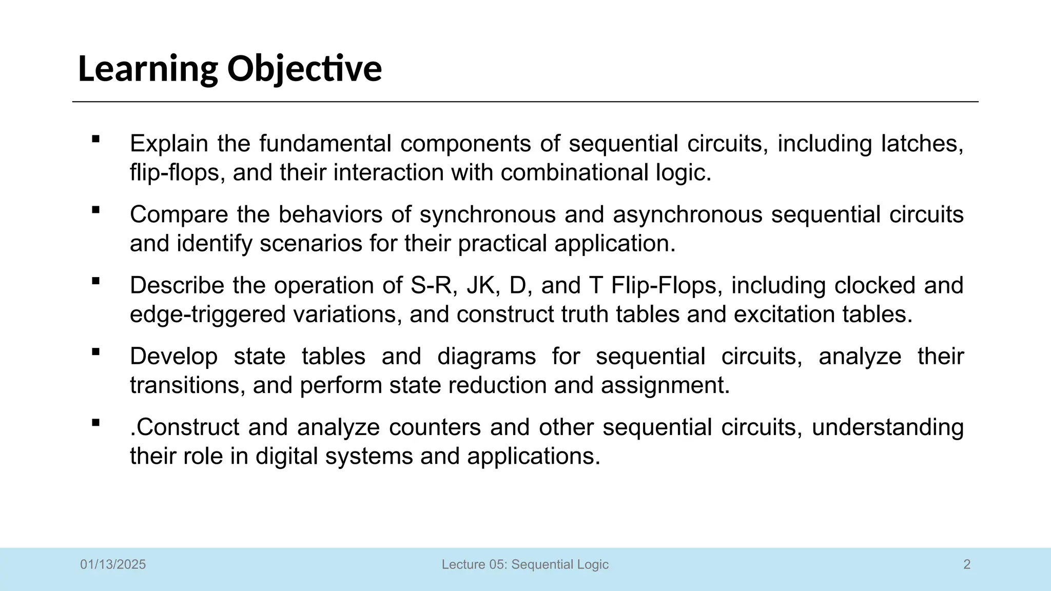 2
Lecture 05: Sequential Logic
Learning Objective
 Explain the fundamental components of sequential circuits, including latches,
flip-flops, and their interaction with combinational logic.
 Compare the behaviors of synchronous and asynchronous sequential circuits
and identify scenarios for their practical application.
 Describe the operation of S-R, JK, D, and T Flip-Flops, including clocked and
edge-triggered variations, and construct truth tables and excitation tables.
 Develop state tables and diagrams for sequential circuits, analyze their
transitions, and perform state reduction and assignment.
 .Construct and analyze counters and other sequential circuits, understanding
their role in digital systems and applications.
01/13/2025
 