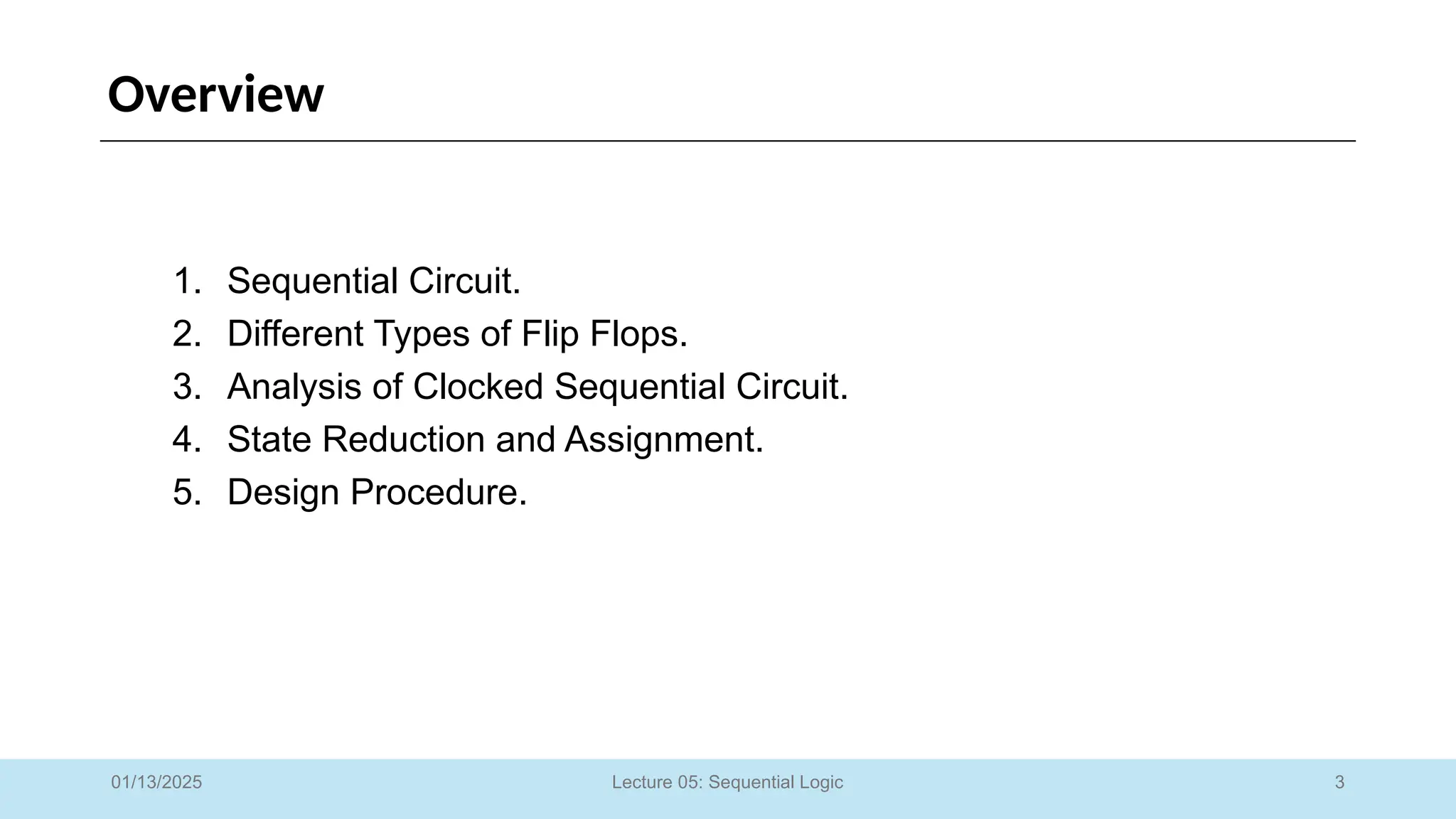 3
Lecture 05: Sequential Logic
Overview
1. Sequential Circuit.
2. Different Types of Flip Flops.
3. Analysis of Clocked Sequential Circuit.
4. State Reduction and Assignment.
5. Design Procedure.
01/13/2025
 