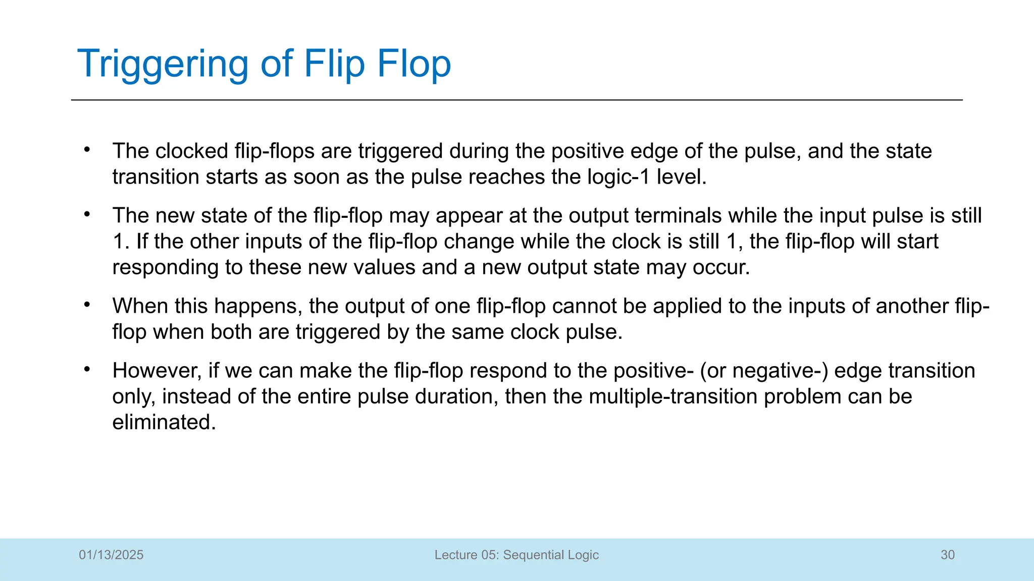 30
Lecture 05: Sequential Logic
Triggering of Flip Flop
01/13/2025
• The clocked flip-flops are triggered during the positive edge of the pulse, and the state
transition starts as soon as the pulse reaches the logic-1 level.
• The new state of the flip-flop may appear at the output terminals while the input pulse is still
1. If the other inputs of the flip-flop change while the clock is still 1, the flip-flop will start
responding to these new values and a new output state may occur.
• When this happens, the output of one flip-flop cannot be applied to the inputs of another flip-
flop when both are triggered by the same clock pulse.
• However, if we can make the flip-flop respond to the positive- (or negative-) edge transition
only, instead of the entire pulse duration, then the multiple-transition problem can be
eliminated.
 