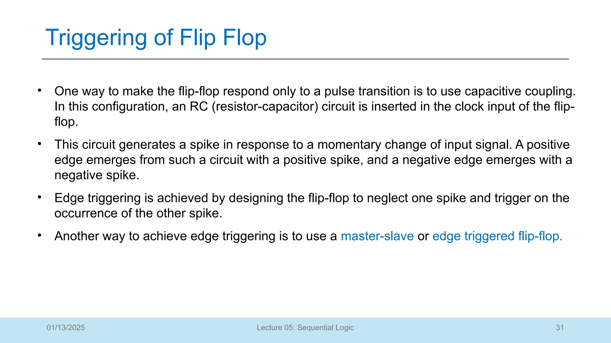 31
Lecture 05: Sequential Logic
Triggering of Flip Flop
01/13/2025
• One way to make the flip-flop respond only to a pulse transition is to use capacitive coupling.
In this configuration, an RC (resistor-capacitor) circuit is inserted in the clock input of the flip-
flop.
• This circuit generates a spike in response to a momentary change of input signal. A positive
edge emerges from such a circuit with a positive spike, and a negative edge emerges with a
negative spike.
• Edge triggering is achieved by designing the flip-flop to neglect one spike and trigger on the
occurrence of the other spike.
• Another way to achieve edge triggering is to use a master-slave or edge triggered flip-flop.
 