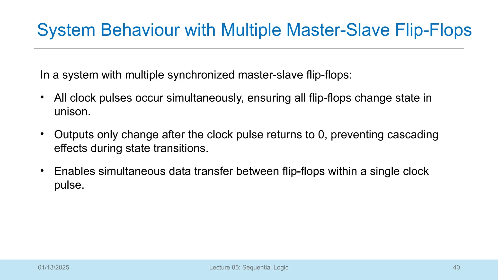 40
Lecture 05: Sequential Logic
System Behaviour with Multiple Master-Slave Flip-Flops
01/13/2025
In a system with multiple synchronized master-slave flip-flops:
• All clock pulses occur simultaneously, ensuring all flip-flops change state in
unison.
• Outputs only change after the clock pulse returns to 0, preventing cascading
effects during state transitions.
• Enables simultaneous data transfer between flip-flops within a single clock
pulse.
 