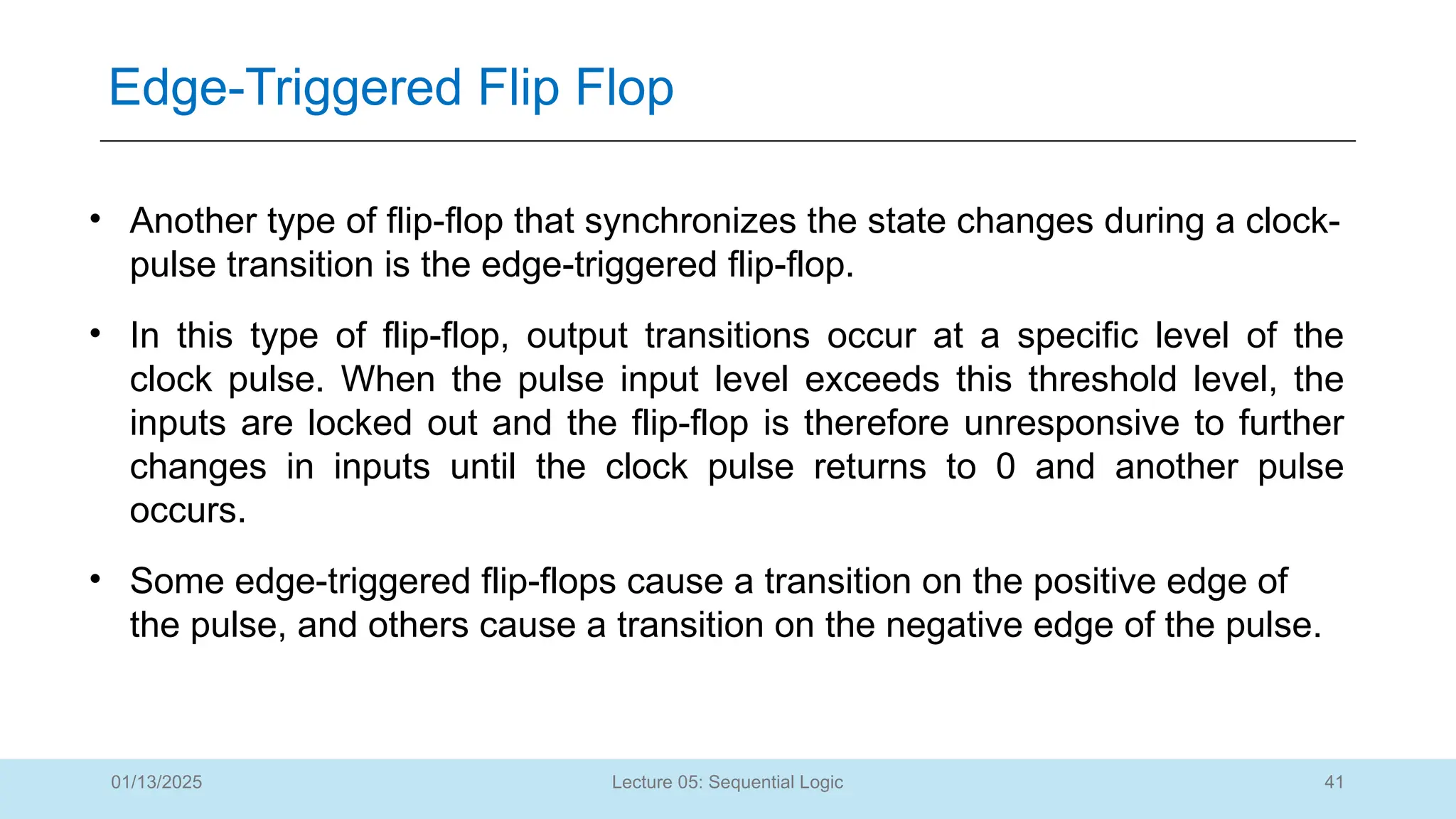41
Lecture 05: Sequential Logic
Edge-Triggered Flip Flop
01/13/2025
• Another type of flip-flop that synchronizes the state changes during a clock-
pulse transition is the edge-triggered flip-flop.
• In this type of flip-flop, output transitions occur at a specific level of the
clock pulse. When the pulse input level exceeds this threshold level, the
inputs are locked out and the flip-flop is therefore unresponsive to further
changes in inputs until the clock pulse returns to 0 and another pulse
occurs.
• Some edge-triggered flip-flops cause a transition on the positive edge of
the pulse, and others cause a transition on the negative edge of the pulse.
 