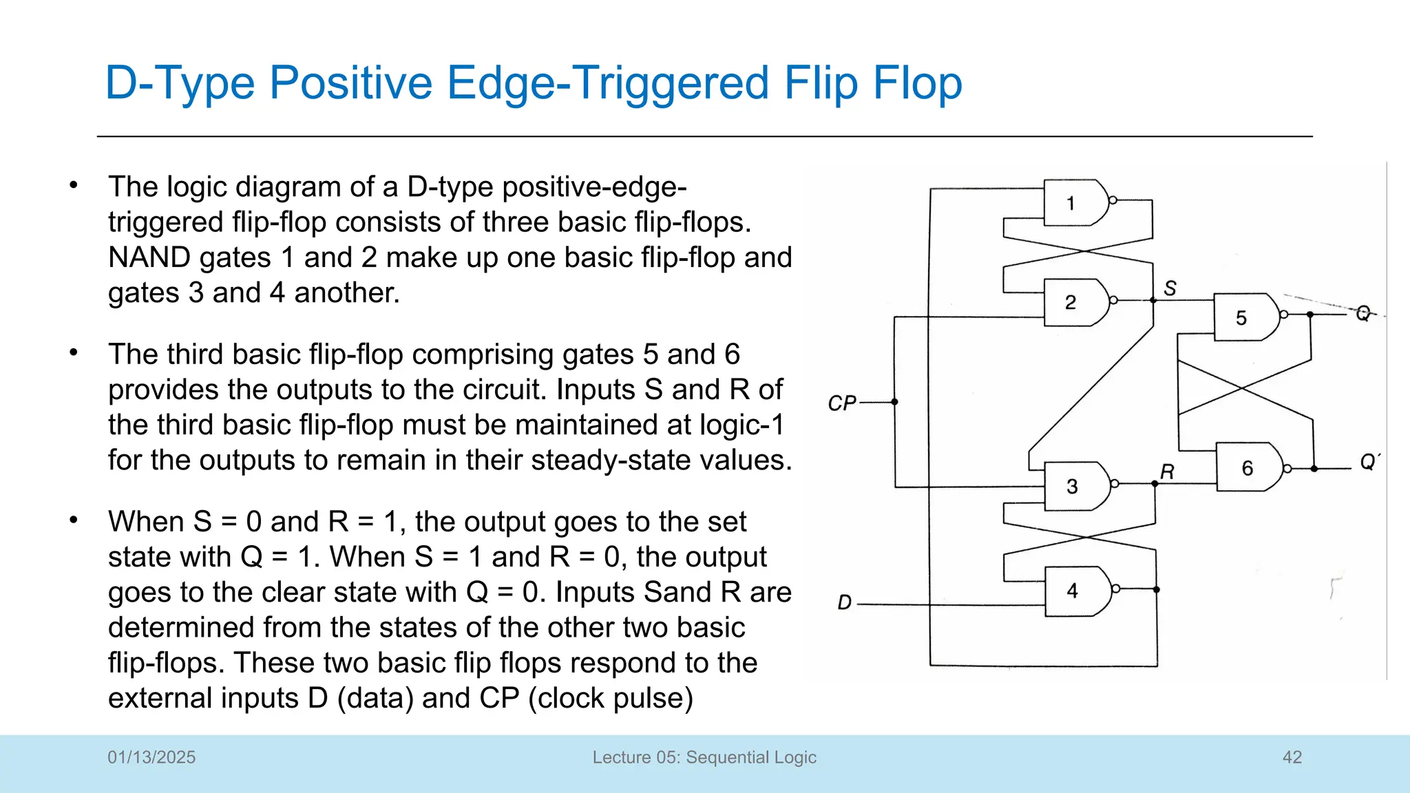 42
Lecture 05: Sequential Logic
D-Type Positive Edge-Triggered Flip Flop
01/13/2025
• The logic diagram of a D-type positive-edge-
triggered flip-flop consists of three basic flip-flops.
NAND gates 1 and 2 make up one basic flip-flop and
gates 3 and 4 another.
• The third basic flip-flop comprising gates 5 and 6
provides the outputs to the circuit. Inputs S and R of
the third basic flip-flop must be maintained at logic-1
for the outputs to remain in their steady-state values.
• When S = 0 and R = 1, the output goes to the set
state with Q = 1. When S = 1 and R = 0, the output
goes to the clear state with Q = 0. Inputs Sand R are
determined from the states of the other two basic
flip-flops. These two basic flip flops respond to the
external inputs D (data) and CP (clock pulse)
 