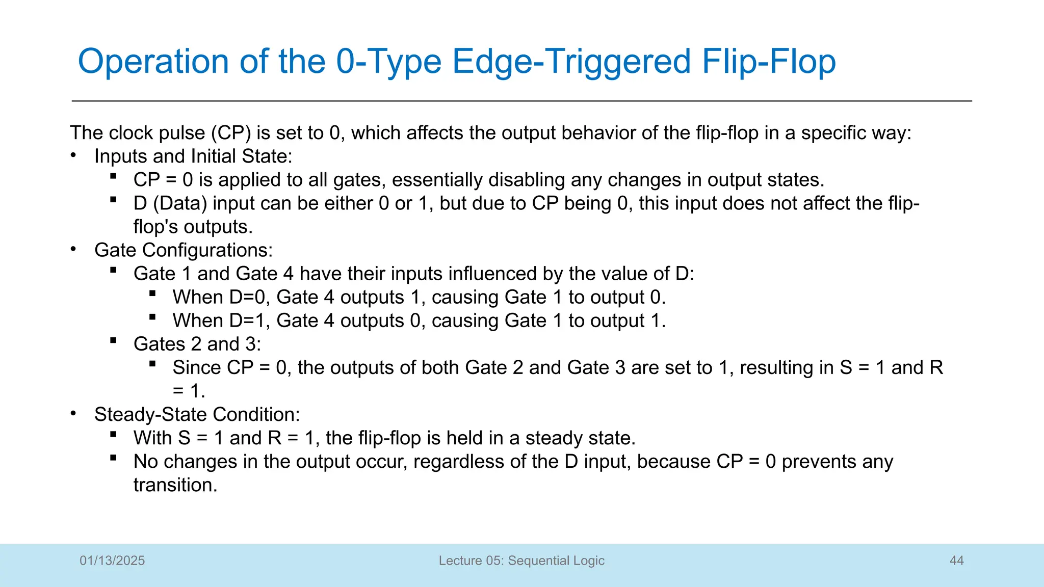 44
Lecture 05: Sequential Logic
Operation of the 0-Type Edge-Triggered Flip-Flop
01/13/2025
The clock pulse (CP) is set to 0, which affects the output behavior of the flip-flop in a specific way:
• Inputs and Initial State:
 CP = 0 is applied to all gates, essentially disabling any changes in output states.
 D (Data) input can be either 0 or 1, but due to CP being 0, this input does not affect the flip-
flop's outputs.
• Gate Configurations:
 Gate 1 and Gate 4 have their inputs influenced by the value of D:
 When D=0, Gate 4 outputs 1, causing Gate 1 to output 0.
 When D=1, Gate 4 outputs 0, causing Gate 1 to output 1.
 Gates 2 and 3:
 Since CP = 0, the outputs of both Gate 2 and Gate 3 are set to 1, resulting in S = 1 and R
= 1.
• Steady-State Condition:
 With S = 1 and R = 1, the flip-flop is held in a steady state.
 No changes in the output occur, regardless of the D input, because CP = 0 prevents any
transition.
 