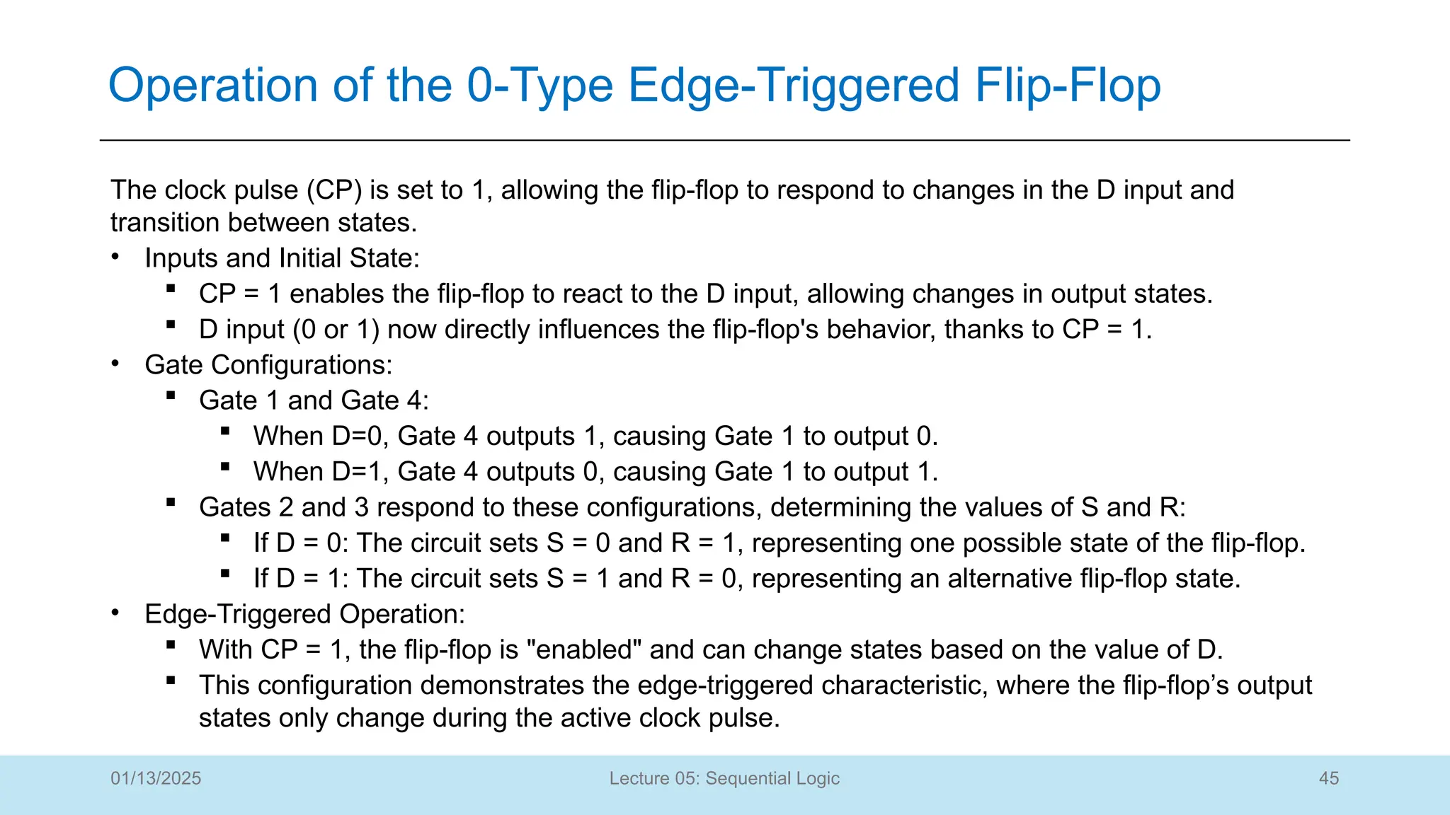 45
Lecture 05: Sequential Logic
Operation of the 0-Type Edge-Triggered Flip-Flop
01/13/2025
The clock pulse (CP) is set to 1, allowing the flip-flop to respond to changes in the D input and
transition between states.
• Inputs and Initial State:
 CP = 1 enables the flip-flop to react to the D input, allowing changes in output states.
 D input (0 or 1) now directly influences the flip-flop's behavior, thanks to CP = 1.
• Gate Configurations:
 Gate 1 and Gate 4:
 When D=0, Gate 4 outputs 1, causing Gate 1 to output 0.
 When D=1, Gate 4 outputs 0, causing Gate 1 to output 1.
 Gates 2 and 3 respond to these configurations, determining the values of S and R:
 If D = 0: The circuit sets S = 0 and R = 1, representing one possible state of the flip-flop.
 If D = 1: The circuit sets S = 1 and R = 0, representing an alternative flip-flop state.
• Edge-Triggered Operation:
 With CP = 1, the flip-flop is "enabled" and can change states based on the value of D.
 This configuration demonstrates the edge-triggered characteristic, where the flip-flop’s output
states only change during the active clock pulse.
 