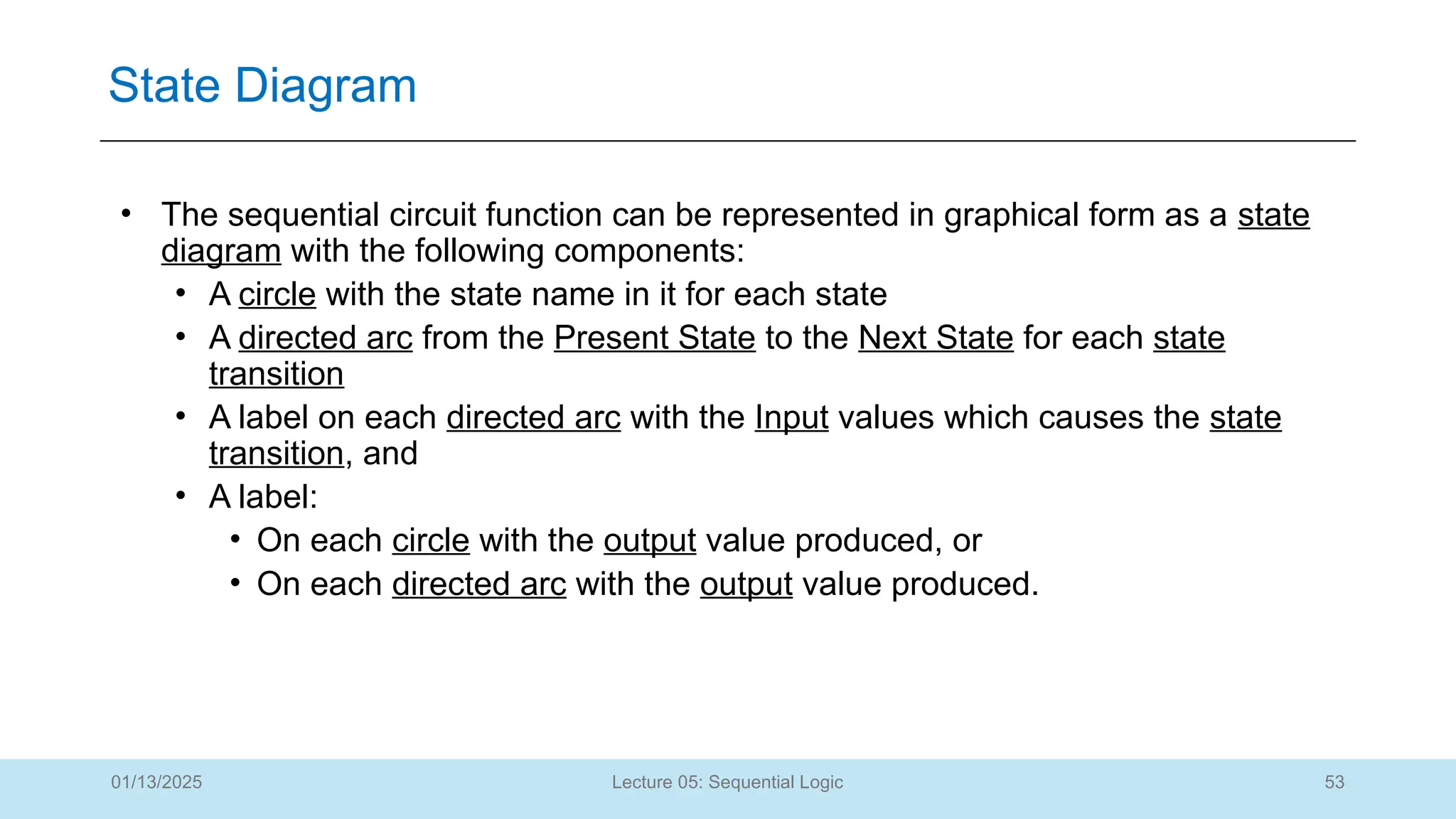 53
Lecture 05: Sequential Logic
State Diagram
01/13/2025
• The sequential circuit function can be represented in graphical form as a state
diagram with the following components:
• A circle with the state name in it for each state
• A directed arc from the Present State to the Next State for each state
transition
• A label on each directed arc with the Input values which causes the state
transition, and
• A label:
• On each circle with the output value produced, or
• On each directed arc with the output value produced.
 