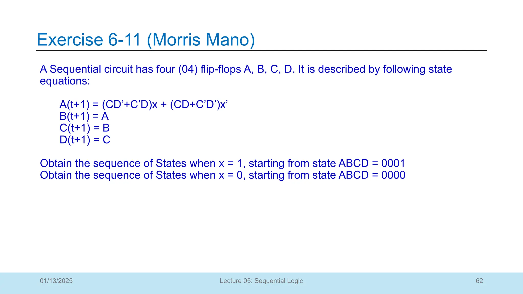 62
Lecture 05: Sequential Logic
Exercise 6-11 (Morris Mano)
01/13/2025
A Sequential circuit has four (04) flip-flops A, B, C, D. It is described by following state
equations:
A(t+1) = (CD’+C’D)x + (CD+C’D’)x’
B(t+1) = A
C(t+1) = B
D(t+1) = C
Obtain the sequence of States when x = 1, starting from state ABCD = 0001
Obtain the sequence of States when x = 0, starting from state ABCD = 0000
 
