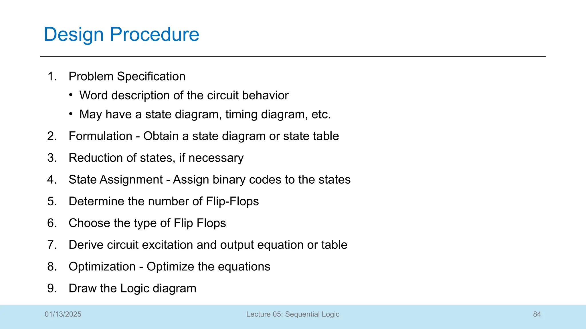 84
Lecture 05: Sequential Logic
Design Procedure
01/13/2025
1. Problem Specification
• Word description of the circuit behavior
• May have a state diagram, timing diagram, etc.
2. Formulation - Obtain a state diagram or state table
3. Reduction of states, if necessary
4. State Assignment - Assign binary codes to the states
5. Determine the number of Flip-Flops
6. Choose the type of Flip Flops
7. Derive circuit excitation and output equation or table
8. Optimization - Optimize the equations
9. Draw the Logic diagram
 