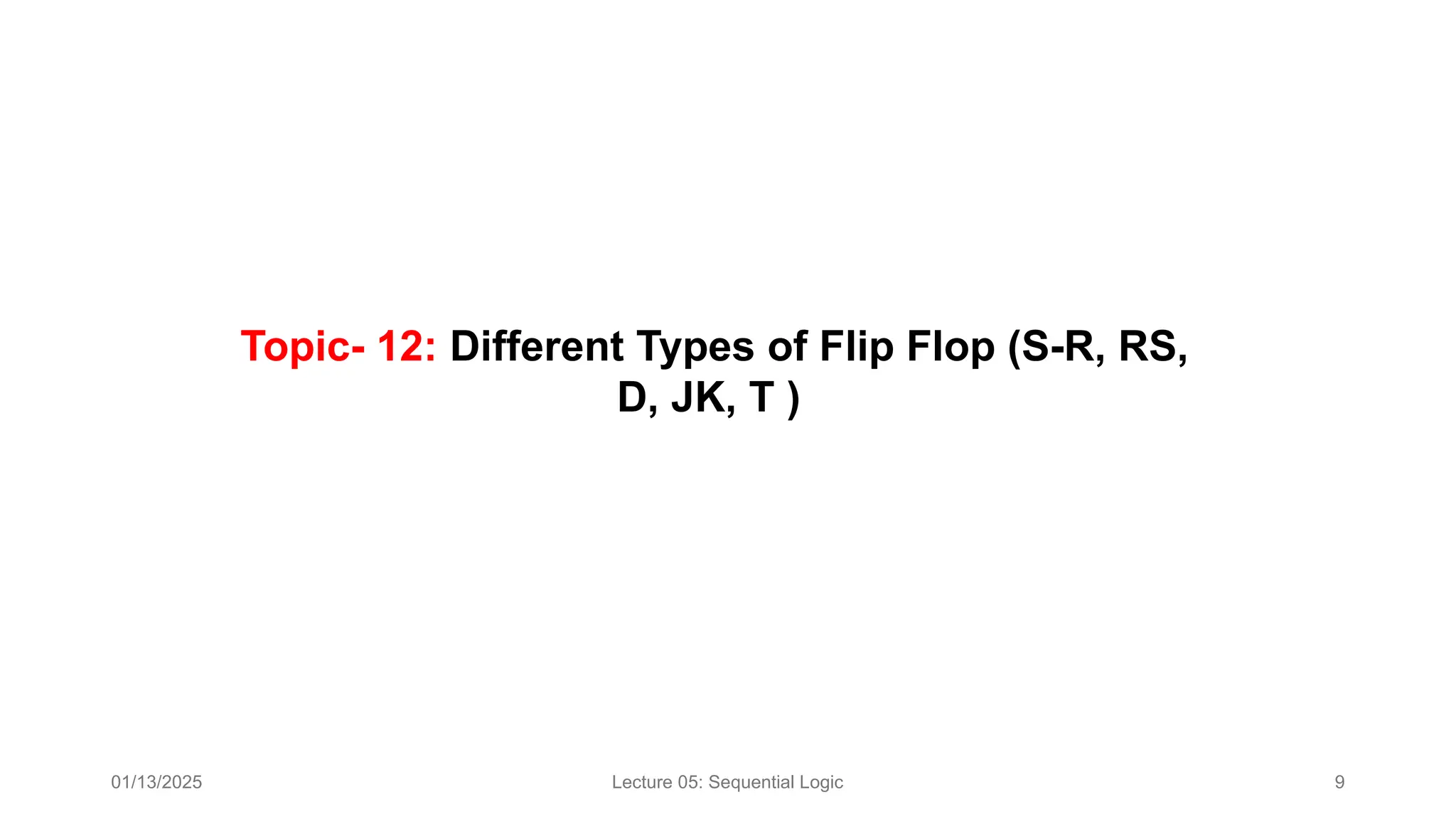 01/13/2025 Lecture 05: Sequential Logic 9
Topic- 12: Different Types of Flip Flop (S-R, RS,
D, JK, T )​
 