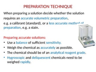 PREPARATION TECHNIQUE
When preparing a solution decide whether the solution
requires an accurate volumetric preparation,
e.g. a calibrant (standard), or a less accurate method of
preparation, e.g. a stain.
Preparing accurate solutions:
• Use a balance of sufficient sensitivity.
• Weigh the chemical as accurately as possible.
• The chemical should be of an analytical reagent grade.
• Hygroscopic and deliquescent chemicals need to be
weighed rapidly.
 