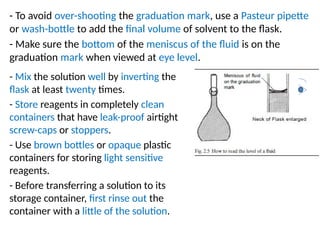 - To avoid over-shooting the graduation mark, use a Pasteur pipette
or wash-bottle to add the final volume of solvent to the flask.
- Make sure the bottom of the meniscus of the fluid is on the
graduation mark when viewed at eye level.
- Mix the solution well by inverting the
flask at least twenty times.
- Store reagents in completely clean
containers that have leak-proof airtight
screw-caps or stoppers.
- Use brown bottles or opaque plastic
containers for storing light sensitive
reagents.
- Before transferring a solution to its
storage container, first rinse out the
container with a little of the solution.
 