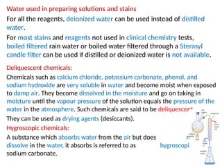 Water used in preparing solutions and stains
For all the reagents, deionized water can be used instead of distilled
water.
For most stains and reagents not used in clinical chemistry tests,
boiled filtered rain water or boiled water filtered through a Sterasyl
candle filter can be used if distilled or deionized water is not available.
Deliquescent chemicals:
Chemicals such as calcium chloride, potassium carbonate, phenol, and
sodium hydroxide are very soluble in water and become moist when exposed
to damp air. They become dissolved in the moisture and go on taking in
moisture until the vapour pressure of the solution equals the pressure of the
water in the atmosphere. Such chemicals are said to be deliquescent.
They can be used as drying agents (desiccants).
Hygroscopic chemicals:
A substance which absorbs water from the air but does not
dissolve in the water, it absorbs is referred to as hygroscopic, e.g.
sodium carbonate.
 