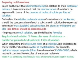 Preparing mol/l solutions
Based on the fact that chemicals interact in relation to their molecular
masses, it is recommended that the concentration of solutions be
expressed in terms of the number of moles of solute per liter of
solution.
Only when the relative molecular mass of a substance is not known,
should the concentration of such a substance in solution be expressed
in terms of mass (weight) concentration, i.e. grams or milligrams per
liter (per 100 ml should be discontinued).
- To prepare a mol/l solution, use the following formula:
Required mol/l solution X Molecular mass of substance =
Number of grams to be dissolved in 1 liter of solution.
When calculating the molecular mass of a chemical, it is important to
check whether it contains water of crystallization. For example,
hydrated copper sulphate (blue) has a formula of CuSO4·5H2O, which
means it contains 5 molecules of water per molecule.
(Note: A list containing the molecular mass of elements must be kept in the lab.)
 