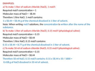 EXAMPLES:
a) To make 1 liter of sodium chloride (NaCl), 1 mol/l:
Required mol/l concentration = 1
Molecular mass of NaCl = 58.44
Therefore 1 litre NaCl, 1 mol/l contains:
1 x 58.44 = 58.44 g of the chemical dissolved in 1 liter of solvent.
Note: When writing mol/l solutions, the concentration is written after the name of the
substance.
b) To make 1 liter of sodium chloride (NaCl), 0.15 mol/l (physiological saline):
Required mol/l concentration = 0.15
Molecular mass of NaCl = 58.44
Therefore 1 litre NaCl, 0.15 mol/l contains:
0.15 x 58.44 = 8.77 g of the chemical dissolved in 1 liter of solvent.
c) To make 50 ml of sodium chloride (NaCl), 0.15 mol/l (physiological saline):
Required mol/l concentration = 0.15
Molecular mass of NaCl = 58.44
Therefore 50 ml NaCl, 0.15 mol/l contains: 0.15 x 58.44 x 50 / 1000 =
0.438 g of NaCl dissolved in 50 ml of solvent.
 