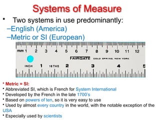 Systems of Measure
• Two systems in use predominantly:
–English (America)
–Metric or SI (European)
• Metric = SI:
• Abbreviated SI, which is French for System International
• Developed by the French in the late 1700’s
• Based on powers of ten, so it is very easy to use
• Used by almost every country in the world, with the notable exception of the
USA
• Especially used by scientists
 