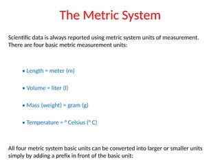 The Metric System
Scientific data is always reported using metric system units of measurement.
There are four basic metric measurement units:
• Length = meter (m)
• Volume = liter (l)
• Mass (weight) = gram (g)
• Temperature = ° Celsius (° C)
All four metric system basic units can be converted into larger or smaller units
simply by adding a prefix in front of the basic unit:
 