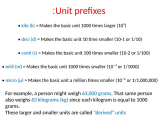 Unit prefixes
:
• kilo (k) = Makes the basic unit 1000 times larger (10³)
• deci (d) = Makes the basic unit 10 time smaller (10-1 or 1/10)
• centi (c) = Makes the basic unit 100 times smaller (10-2 or 1/100)
• milli (m) = Makes the basic unit 1000 times smaller (10¯³ or 1/1000)
• micro (µ) = Makes the basic unit a million times smaller (10¯⁶ or 1/1,000,000)
For example, a person might weigh 63,000 grams. That same person
also weighs 63 kilograms (kg) since each kilogram is equal to 1000
grams.
These larger and smaller units are called “derived” units
 