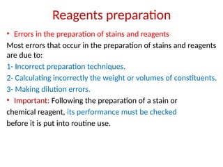 Reagents preparation
• Errors in the preparation of stains and reagents
Most errors that occur in the preparation of stains and reagents
are due to:
1- Incorrect preparation techniques.
2- Calculating incorrectly the weight or volumes of constituents.
3- Making dilution errors.
• Important: Following the preparation of a stain or
chemical reagent, its performance must be checked
before it is put into routine use.
 