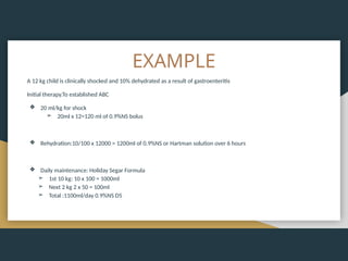 EXAMPLE
A 12 kg child is clinically shocked and 10% dehydrated as a result of gastroenteritis
Initial therapy.To established ABC
❖ 20 ml/kg for shock
➢ 20ml x 12=120 ml of 0.9%NS bolus
❖ Rehydration:10/100 x 12000 = 1200ml of 0.9%NS or Hartman solution over 6 hours
❖ Daily maintenance: Holiday Segar Formula
➢ 1st 10 kg: 10 x 100 = 1000ml
➢ Next 2 kg 2 x 50 = 100ml
➢ Total :1100ml/day 0.9%NS D5
 