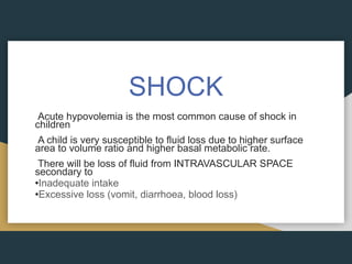 SHOCK
Acute hypovolemia is the most common cause of shock in
children
A child is very susceptible to fluid loss due to higher surface
area to volume ratio and higher basal metabolic rate.
There will be loss of fluid from INTRAVASCULAR SPACE
secondary to
•Inadequate intake
•Excessive loss (vomit, diarrhoea, blood loss)
 