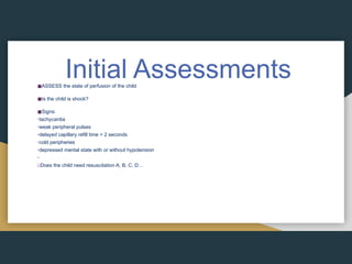 Initial Assessments
◼ASSESS the state of perfusion of the child
◼Is the child is shock?
◼Signs:
•tachycardia
•weak peripheral pulses
•delayed capillary refill time > 2 seconds
•cold peripheries
•depressed mental state with or without hypotension
•
üDoes the child need resuscitation A, B, C, D…
 
