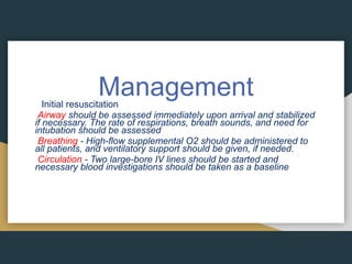 Management
Initial resuscitation
Airway should be assessed immediately upon arrival and stabilized
if necessary. The rate of respirations, breath sounds, and need for
intubation should be assessed
Breathing - High-flow supplemental O2 should be administered to
all patients, and ventilatory support should be given, if needed.
Circulation - Two large-bore IV lines should be started and
necessary blood investigations should be taken as a baseline
 