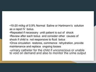 •10-20 ml/kg of 0.9% Normal Saline or Hartmann’s solution
as a rapid IV bolus.
•Repeated if necessary until patient is out of shock
•Review after each bolus and consider other causes of
shock if child is not responsive to fluid bolus
•Once circulation restores, commence rehydration, provide
maintenance and replace ongoing losses
-urinary catheter for the child if unconscious or unable
to void on demand and also to monitor the urine output
 