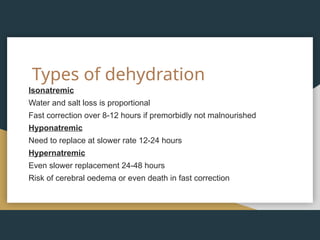 Types of dehydration
Isonatremic
Water and salt loss is proportional
Fast correction over 8-12 hours if premorbidly not malnourished
Hyponatremic
Need to replace at slower rate 12-24 hours
Hypernatremic
Even slower replacement 24-48 hours
Risk of cerebral oedema or even death in fast correction
 