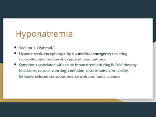 Hyponatremia
● Sodium < 135mmol/L
● Hyponatremic encephalopathy is a medical emergency requiring
recognition and treatment to prevent poor outcome
● Symptoms associated with acute hyponatremia during IV fluid therapy:
headache, nausea, vomiting, confusion, disorientation, irritability,
lethargy, reduced consciousness, convulsions, coma, apnoea
 