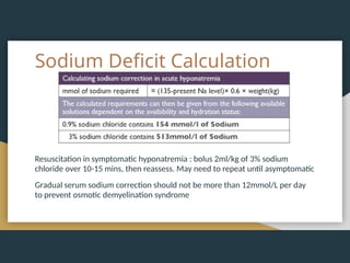 Sodium Deficit Calculation
Resuscitation in symptomatic hyponatremia : bolus 2ml/kg of 3% sodium
chloride over 10-15 mins, then reassess. May need to repeat until asymptomatic
Gradual serum sodium correction should not be more than 12mmol/L per day
to prevent osmotic demyelination syndrome
 