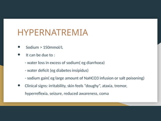 HYPERNATREMIA
● Sodium > 150mmol/L
● It can be due to :
- water loss in excess of sodium( eg diarrhoea)
- water deficit (eg diabetes insipidus)
- sodium gain( eg large amount of NaHCO3 infusion or salt poisoning)
● Clinical signs: irritability, skin feels “doughy”, ataxia, tremor,
hyperreflexia, seizure, reduced awareness, coma
 