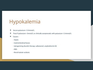 Hypokalemia
● Serum potassium <3.4mmol/L
● Treat if potassium <3mmol/L or clinically symptomatic with potassium <3.4mmol/L
● Causes :
- Sepsis
- Gastrointestinal losses
- Iatrogenic(eg diuretic therapy, salbutamol, amphothericin B)
- DKA
- Renal tubular acidosis
 