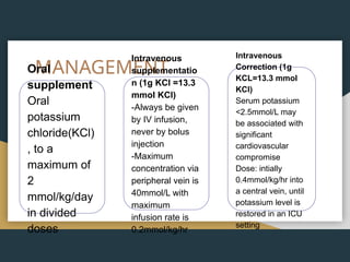 MANAGEMENT
Oral
supplement
Oral
potassium
chloride(KCl)
, to a
maximum of
2
mmol/kg/day
in divided
doses
Intravenous
supplementatio
n (1g KCl =13.3
mmol KCl)
-Always be given
by IV infusion,
never by bolus
injection
-Maximum
concentration via
peripheral vein is
40mmol/L with
maximum
infusion rate is
0.2mmol/kg/hr
Intravenous
Correction (1g
KCL=13.3 mmol
KCl)
Serum potassium
<2.5mmol/L may
be associated with
significant
cardiovascular
compromise
Dose: intially
0.4mmol/kg/hr into
a central vein, until
potassium level is
restored in an ICU
setting
 