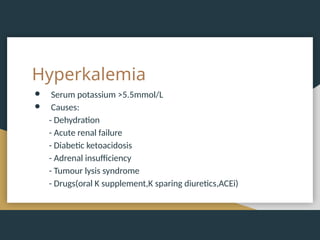 Hyperkalemia
● Serum potassium >5.5mmol/L
● Causes:
- Dehydration
- Acute renal failure
- Diabetic ketoacidosis
- Adrenal insufficiency
- Tumour lysis syndrome
- Drugs(oral K supplement,K sparing diuretics,ACEi)
 