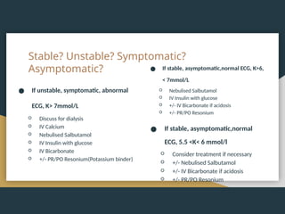 Stable? Unstable? Symptomatic?
Asymptomatic?
● If unstable, symptomatic, abnormal
ECG, K> 7mmol/L
○ Discuss for dialysis
○ IV Calcium
○ Nebulised Salbutamol
○ IV Insulin with glucose
○ IV Bicarbonate
○ +/- PR/PO Resonium(Potassium binder)
● If stable, asymptomatic,normal ECG, K>6,
< 7mmol/L
○ Nebulised Salbutamol
○ IV Insulin with glucose
○ +/- IV Bicarbonate if acidosis
○ +/- PR/PO Resonium
● If stable, asymptomatic,normal
ECG, 5.5 <K< 6 mmol/l
○ Consider treatment if necessary
○ +/- Nebulised Salbutamol
○ +/- IV Bicarbonate if acidosis
○ +/- PR/PO Resonium
 