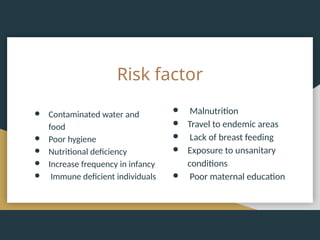 Risk factor
● Contaminated water and
food
● Poor hygiene
● Nutritional deficiency
● Increase frequency in infancy
● Immune deficient individuals
● Malnutrition
● Travel to endemic areas
● Lack of breast feeding
● Exposure to unsanitary
conditions
● Poor maternal education
 