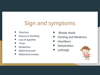 Sign and symptoms
● Diarrhea
● Nausea & Vomiting
● Loss of appetite
● Fever
● Headaches
● Abdominal pain
● Abdominal cramps
● Bloody stools
● Fainting and Weakness
● Heartburn
● Dehydration
● Lethargic
 