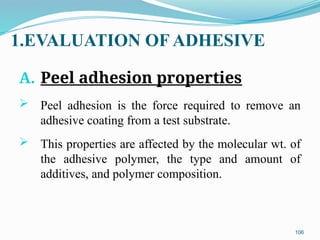 1.EVALUATION OF ADHESIVE
A. Peel adhesion properties
 Peel adhesion is the force required to remove an
adhesive coating from a test substrate.
 This properties are affected by the molecular wt. of
the adhesive polymer, the type and amount of
additives, and polymer composition.
106
 