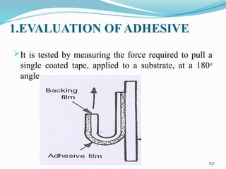 1.EVALUATION OF ADHESIVE
It is tested by measuring the force required to pull a
single coated tape, applied to a substrate, at a 180o
angle.
107
 