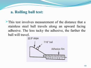 a. Rolling ball test:
This test involves measurement of the distance that a
stainless steel ball travels along an upward facing
adhesive. The less tacky the adhesive, the farther the
ball will travel.
109
 