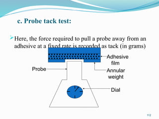 c. Probe tack test:
Here, the force required to pull a probe away from an
adhesive at a fixed rate is recorded as tack (in grams)
112
Adhesive
film
Annular
weight
Dial
Probe
 