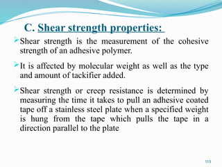 C. Shear strength properties:
Shear strength is the measurement of the cohesive
strength of an adhesive polymer.
It is affected by molecular weight as well as the type
and amount of tackifier added.
Shear strength or creep resistance is determined by
measuring the time it takes to pull an adhesive coated
tape off a stainless steel plate when a specified weight
is hung from the tape which pulls the tape in a
direction parallel to the plate
113
 