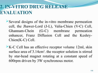 2. IN-VITRO DRUG RELEASE
EVALUATION
Several designs of the in-vitro membrane permeation
cell, the Jhawer-Lord (J-L), Valia-Chien (V-C) Cell,
Ghannam-Chein (G-C) membrane permeation
enhancer, Franz Diffusion Cell and the Keshry-
Chien(K-C) Cell.
K-C Cell has an effective receptor volume 12ml, skin
surface area of 3.14cm2
. the receptor solution is stirred
by star-head magnet rotating at a constant speed of
600rpm driven by 3W synchronous motor.
116
 