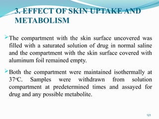 3. EFFECT OF SKIN UPTAKE AND
METABOLISM
The compartment with the skin surface uncovered was
filled with a saturated solution of drug in normal saline
and the compartment with the skin surface covered with
aluminum foil remained empty.
Both the compartment were maintained isothermally at
37o
C. Samples were withdrawn from solution
compartment at predetermined times and assayed for
drug and any possible metabolite.
121
 